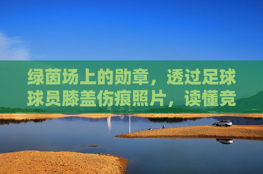 绿茵场上的勋章,透过足球球员膝盖伤痕照片,读懂竞技体育的残酷与坚韧