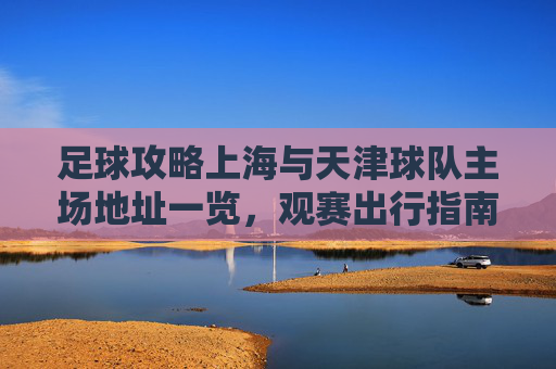 足球攻略上海与天津球队主场地址一览,观赛出行指南
