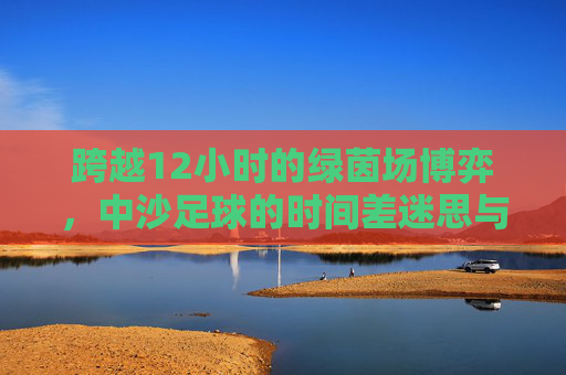 跨越12小时的绿茵场博弈,中沙足球的时间差迷思与突围
