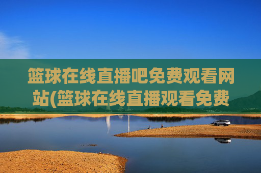 篮球在线直播吧免费观看网站(篮球在线直播观看免费高清)
