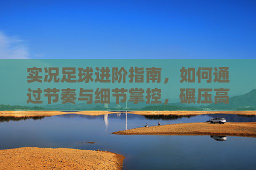 实况足球进阶指南,如何通过节奏与细节掌控,碾压高端局