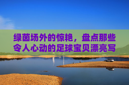 绿茵场外的惊艳，盘点那些令人心动的足球宝贝漂亮写真照