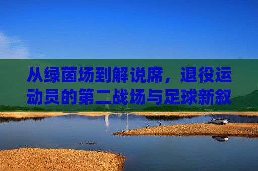 从绿茵场到解说席，退役运动员的第二战场与足球新叙事