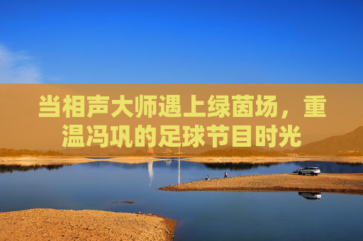 当相声大师遇上绿茵场,重温冯巩的足球节目时光