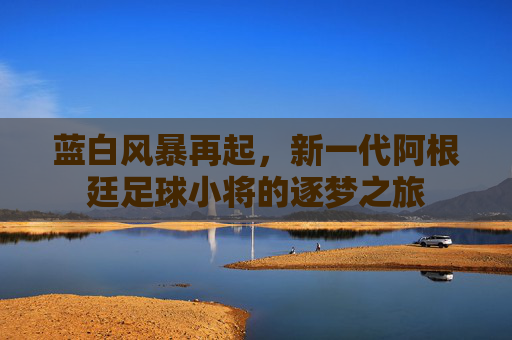 蓝白风暴再起,新一代阿根廷足球小将的逐梦之旅