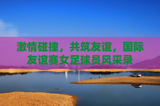 激情碰撞，共筑友谊，国际友谊赛女足球员风采录