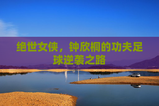 绝世女侠,钟欣桐的功夫足球逆袭之路