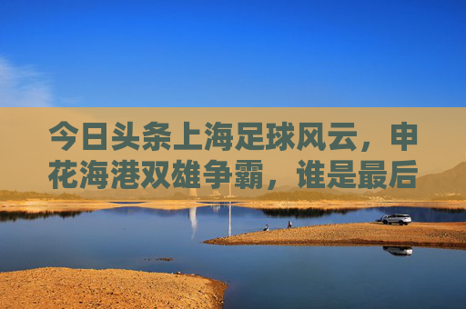 今日头条上海足球风云,申花海港双雄争霸,谁是最后的赢家?