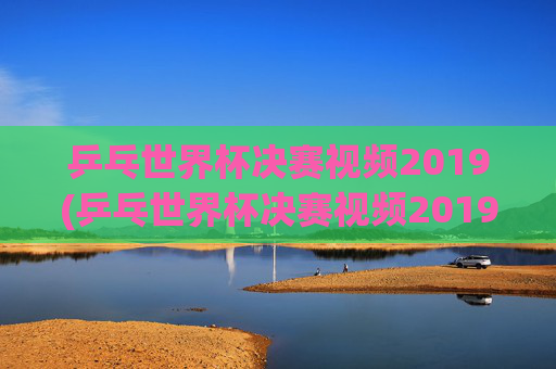 乒乓世界杯决赛视频2019(乒乓世界杯决赛视频2019)