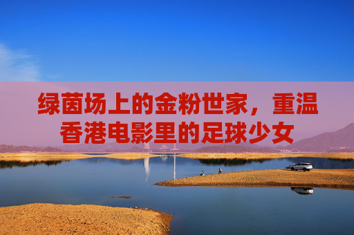 绿茵场上的金粉世家,重温香港电影里的足球少女