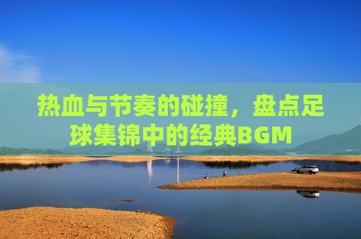 热血与节奏的碰撞,盘点足球集锦中的经典BGM