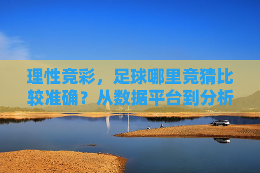 理性竞彩,足球哪里竞猜比较准确?从数据平台到分析技巧的全面指南