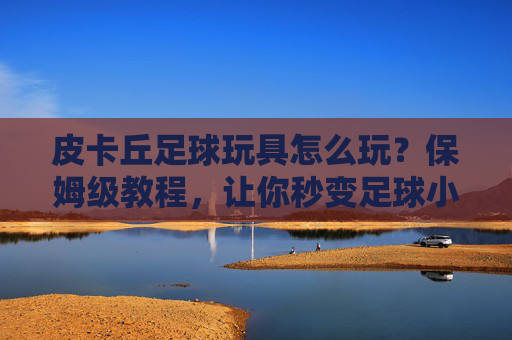 皮卡丘足球玩具怎么玩?保姆级教程,让你秒变足球小能手!