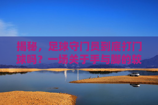 揭秘,足球守门员到底打门球吗?一场关于手与脚的较量