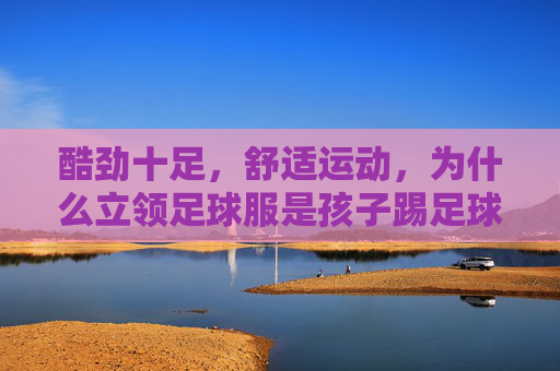 酷劲十足,舒适运动,为什么立领足球服是孩子踢足球的最佳选择