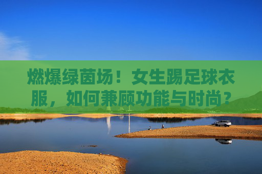 燃爆绿茵场!女生踢足球衣服,如何兼顾功能与时尚?