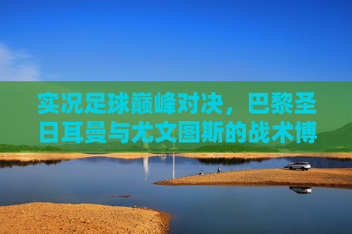实况足球巅峰对决,巴黎圣日耳曼与尤文图斯的战术博弈与传奇碰撞