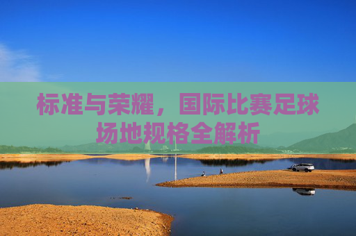 标准与荣耀,国际比赛足球场地规格全解析