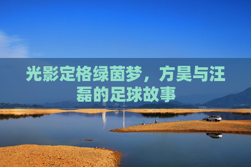 光影定格绿茵梦,方昊与汪磊的足球故事