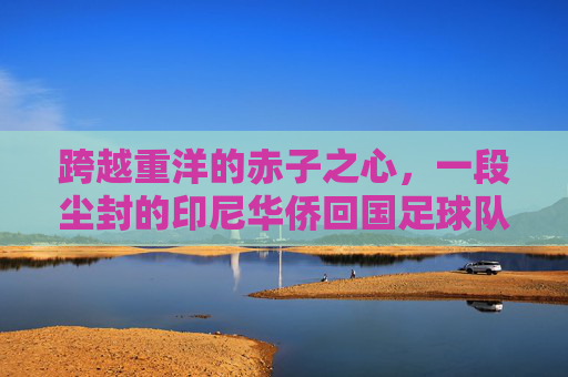 跨越重洋的赤子之心,一段尘封的印尼华侨回国足球队传奇