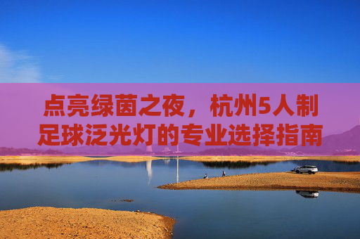 点亮绿茵之夜,杭州5人制足球泛光灯的专业选择指南