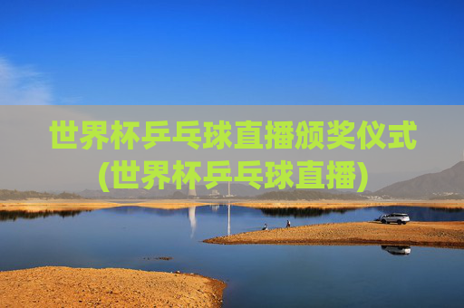世界杯乒乓球直播颁奖仪式(世界杯乒乓球直播)
