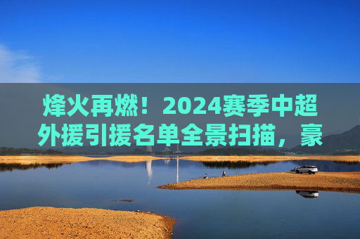 烽火再燃！2024赛季中超外援引援名单全景扫描，豪门豪掷千金，谁能称霸赛场？