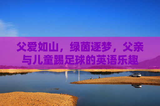 父爱如山,绿茵逐梦,父亲与儿童踢足球的英语乐趣