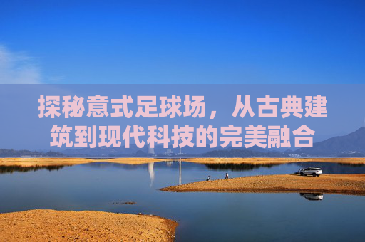 探秘意式足球场,从古典建筑到现代科技的完美融合