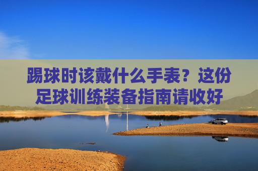 踢球时该戴什么手表？这份足球训练装备指南请收好
