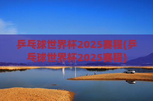 乒乓球世界杯2025赛程(乒乓球世界杯2025赛程)