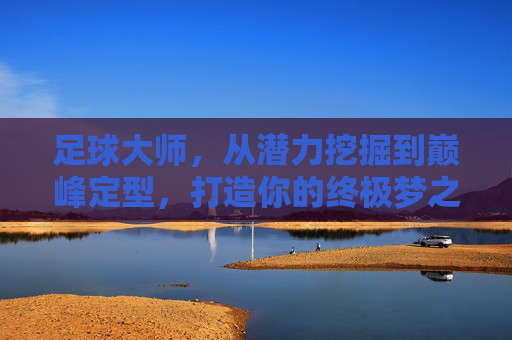 足球大师,从潜力挖掘到巅峰定型,打造你的终极梦之队攻略大全