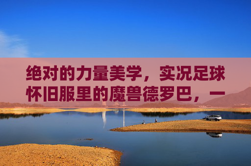 绝对的力量美学,实况足球怀旧服里的魔兽德罗巴,一代人的青春回忆