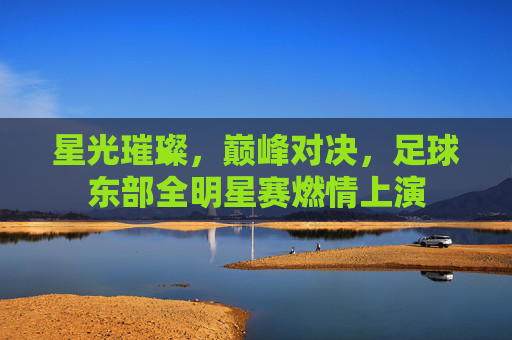 星光璀璨,巅峰对决,足球东部全明星赛燃情上演