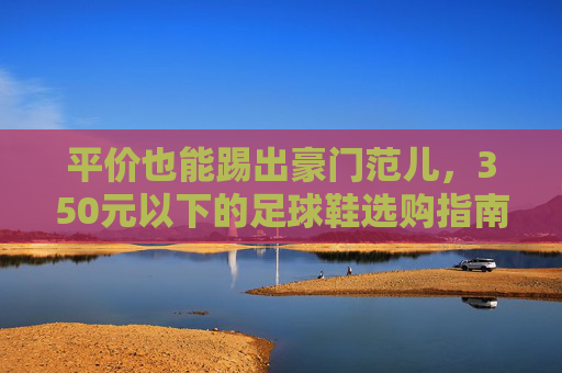 平价也能踢出豪门范儿,350元以下的足球鞋选购指南
