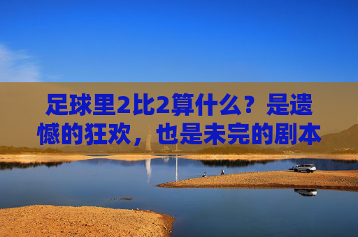 足球里2比2算什么?是遗憾的狂欢,也是未完的剧本