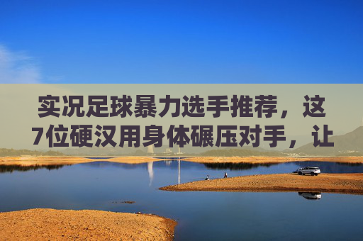 实况足球暴力选手推荐，这7位硬汉用身体碾压对手，让对手窒息