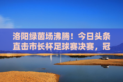 洛阳绿茵场沸腾!今日头条直击市长杯足球赛决赛,冠军归属引爆全城热血