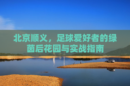 北京顺义,足球爱好者的绿茵后花园与实战指南