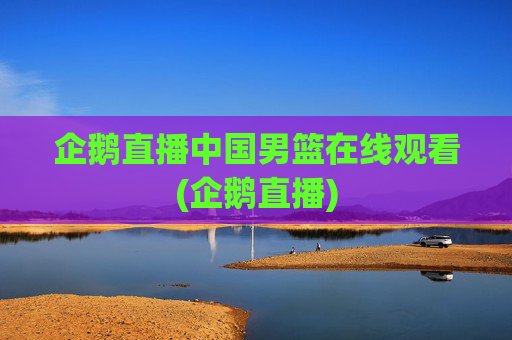 企鹅直播中国男篮在线观看(企鹅直播)