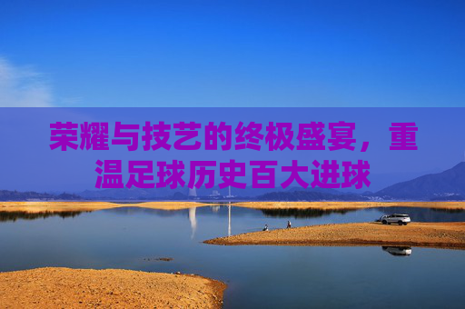 荣耀与技艺的终极盛宴，重温足球历史百大进球