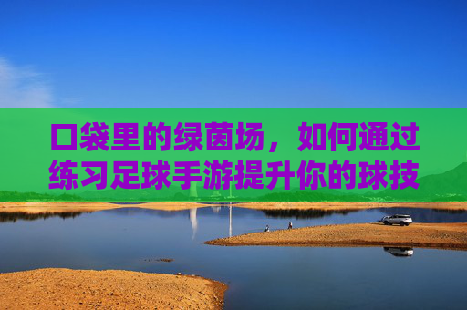 口袋里的绿茵场,如何通过练习足球手游提升你的球技与战术意识