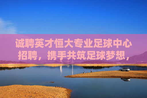 诚聘英才恒大专业足球中心招聘,携手共筑足球梦想,诚邀精英加入