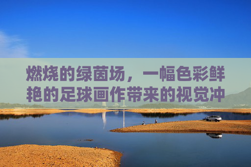 燃烧的绿茵场,一幅色彩鲜艳的足球画作带来的视觉冲击