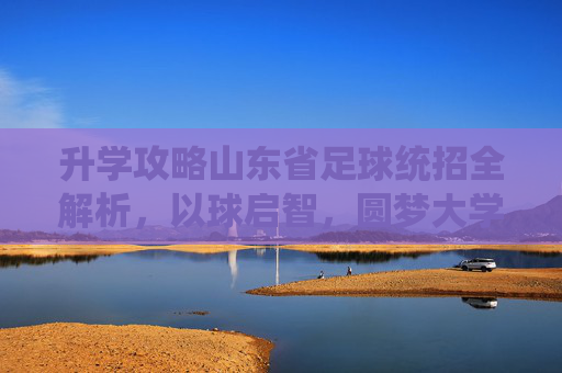 升学攻略山东省足球统招全解析,以球启智,圆梦大学