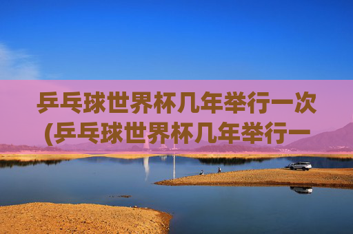 乒乓球世界杯几年举行一次(乒乓球世界杯几年举行一次)
