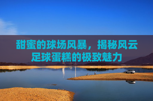 甜蜜的球场风暴,揭秘风云足球蛋糕的极致魅力