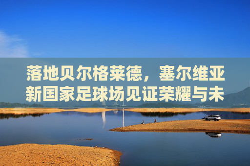 落地贝尔格莱德,塞尔维亚新国家足球场见证荣耀与未来