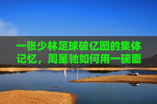 一张少林足球破亿图的集体记忆,周星驰如何用一碗面撑起中国电影的破亿时代