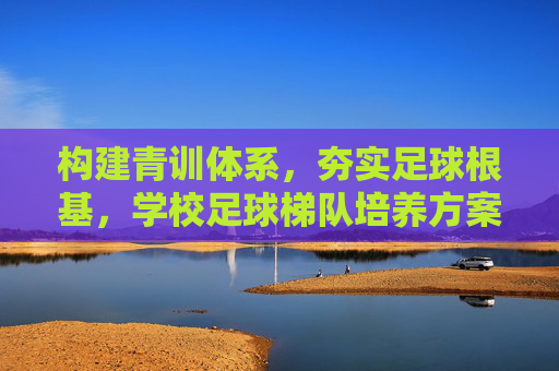 构建青训体系,夯实足球根基,学校足球梯队培养方案
